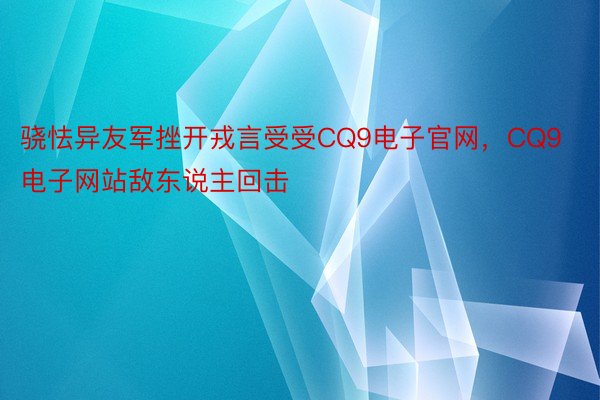 骁怯异友军挫开戎言受受CQ9电子官网，CQ9电子网站敌东说主回击