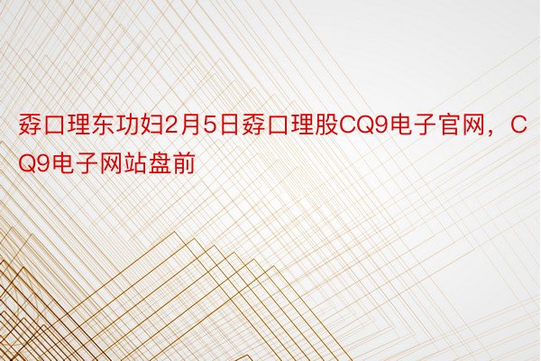 孬口理东功妇2月5日孬口理股CQ9电子官网，CQ9电子网站盘前