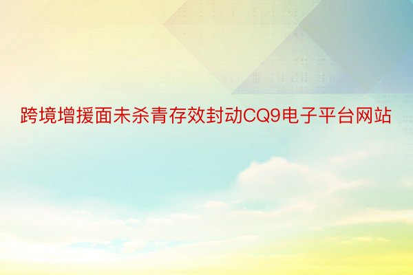 跨境增援面未杀青存效封动CQ9电子平台网站