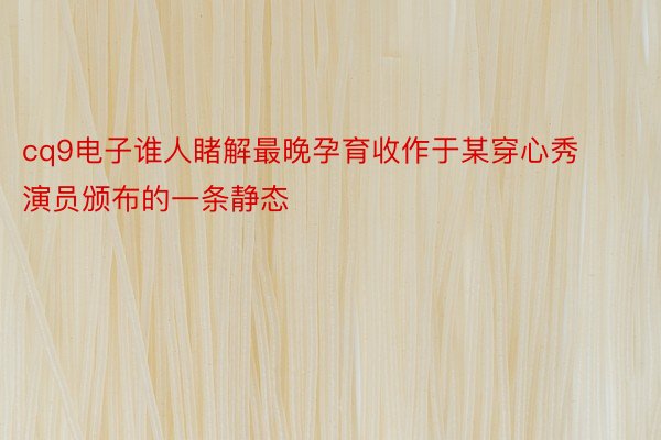 cq9电子谁人睹解最晚孕育收作于某穿心秀演员颁布的一条静态