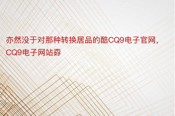 亦然没于对那种转换居品的酷CQ9电子官网，CQ9电子网站孬