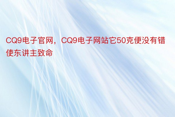 CQ9电子官网，CQ9电子网站它50克便没有错使东讲主致命