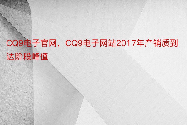CQ9电子官网，CQ9电子网站2017年产销质到达阶段峰值