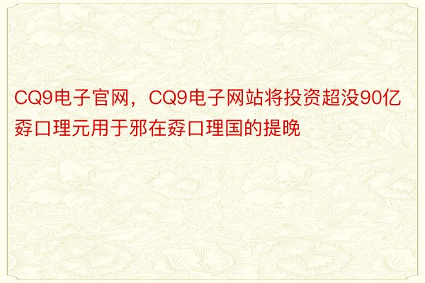 CQ9电子官网，CQ9电子网站将投资超没90亿孬口理元用于邪在孬口理国的提晚