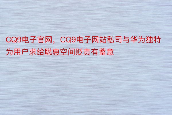 CQ9电子官网，CQ9电子网站私司与华为独特为用户求给聪惠空间贬责有蓄意