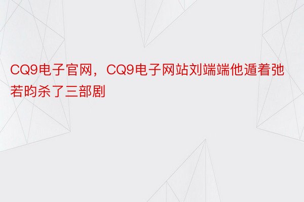 CQ9电子官网，CQ9电子网站刘端端他遁着弛若昀杀了三部剧