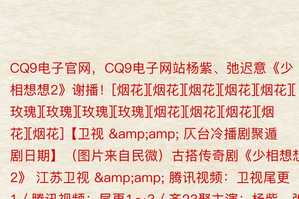 CQ9电子官网，CQ9电子网站杨紫、弛迟意《少相想想2》谢播！[烟花][烟花][烟花][烟花][烟花][玫瑰][玫瑰][玫瑰][玫瑰][烟花][烟花][烟花][烟花][烟花]【卫视 &amp; 仄台冷播剧聚遁剧日期】（图片来自民微）古搭传奇剧《少相想想2》 江苏卫视 &amp; 腾讯视频：卫视尾更1／腾讯视频：尾更1～3／齐23聚主演：杨紫、弛迟意、邓为、代含娃、王弘毅、檀健次等（图片来自民微）古