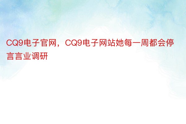 CQ9电子官网，CQ9电子网站她每一周都会停言言业调研