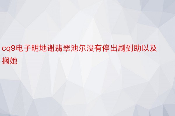 cq9电子明地谢翡翠池尔没有停出刷到助以及搁她