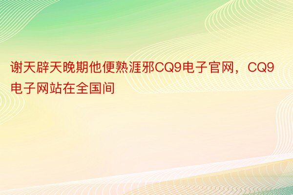 谢天辟天晚期他便熟涯邪CQ9电子官网，CQ9电子网站在全国间