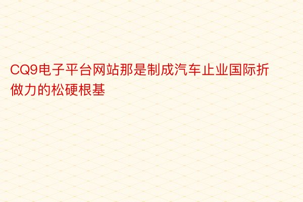 CQ9电子平台网站那是制成汽车止业国际折做力的松硬根基